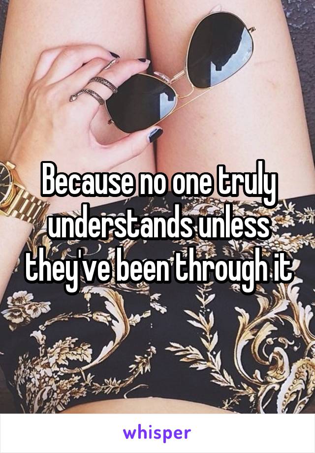 Because no one truly understands unless they've been through it