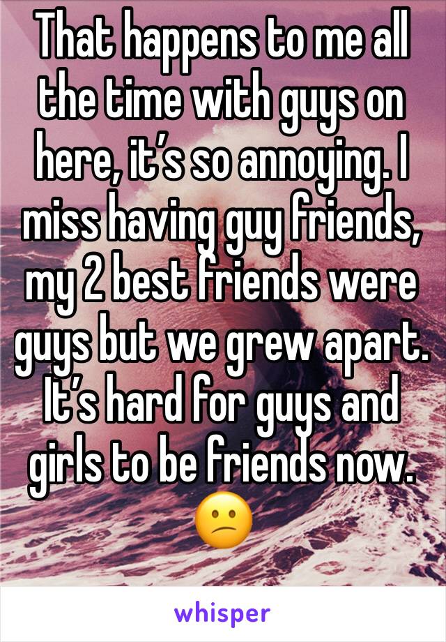 That happens to me all the time with guys on here, it’s so annoying. I miss having guy friends, my 2 best friends were guys but we grew apart. It’s hard for guys and girls to be friends now. 😕