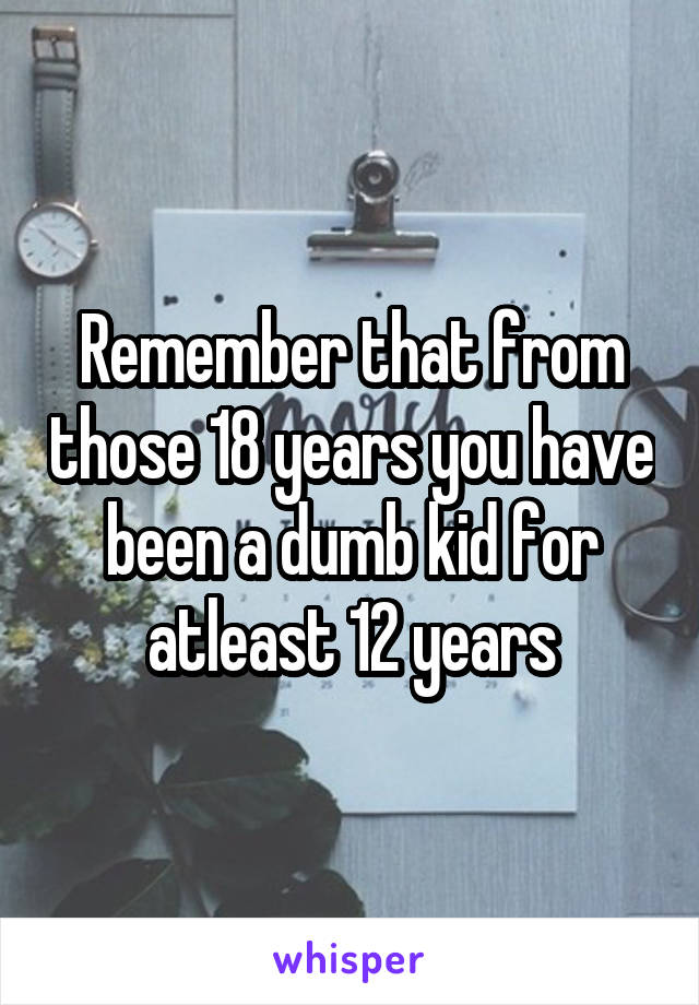 Remember that from those 18 years you have been a dumb kid for atleast 12 years