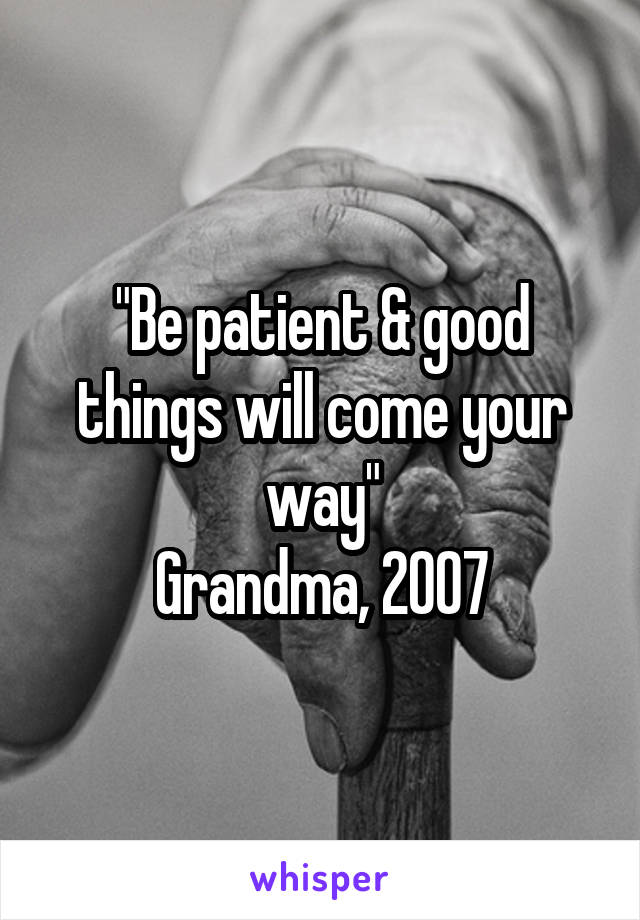 "Be patient & good things will come your way"
Grandma, 2007