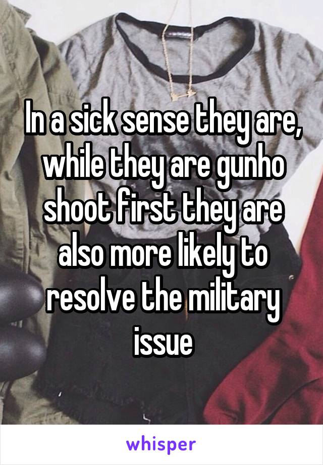 In a sick sense they are, while they are gunho shoot first they are also more likely to resolve the military issue