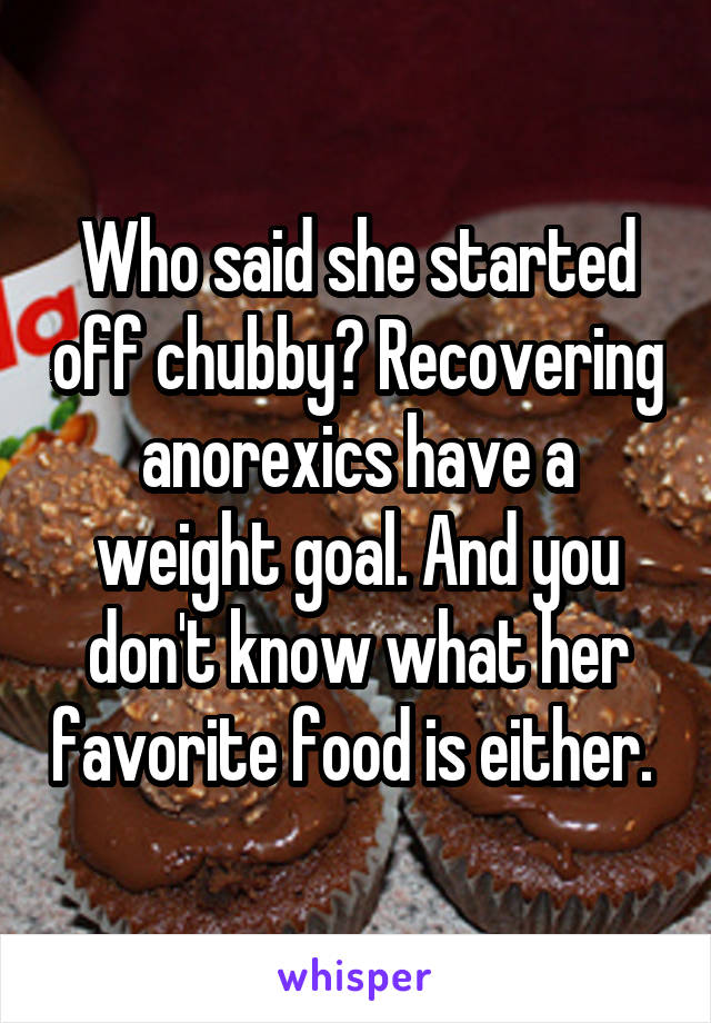 Who said she started off chubby? Recovering anorexics have a weight goal. And you don't know what her favorite food is either. 