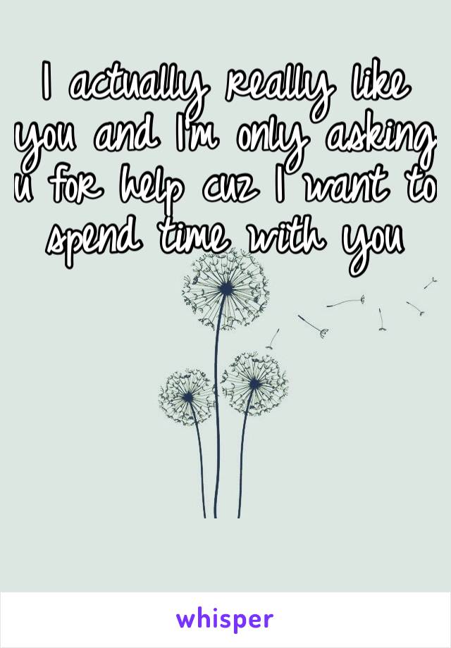 I actually really like you and I’m only asking u for help cuz I want to spend time with you 