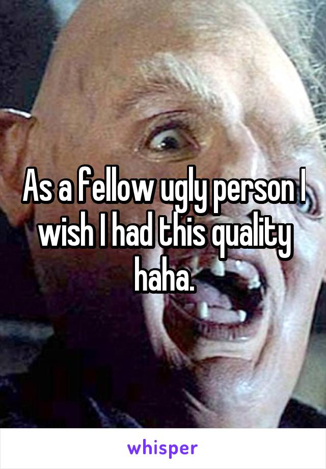 As a fellow ugly person I wish I had this quality haha.