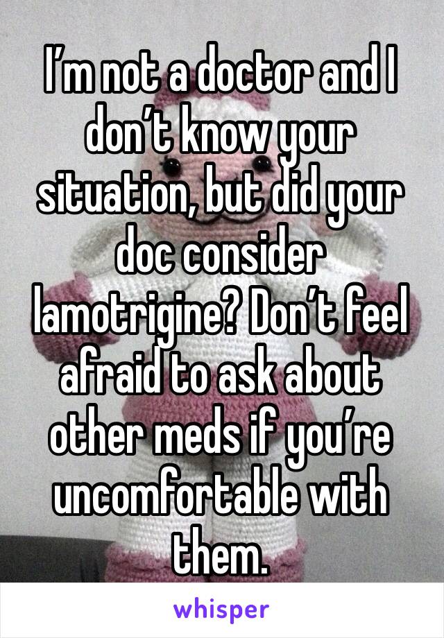 I’m not a doctor and I don’t know your situation, but did your doc consider lamotrigine? Don’t feel afraid to ask about other meds if you’re uncomfortable with them.