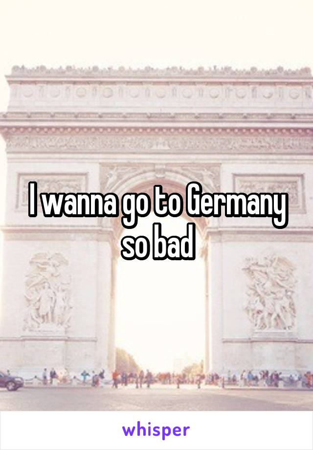 I wanna go to Germany so bad