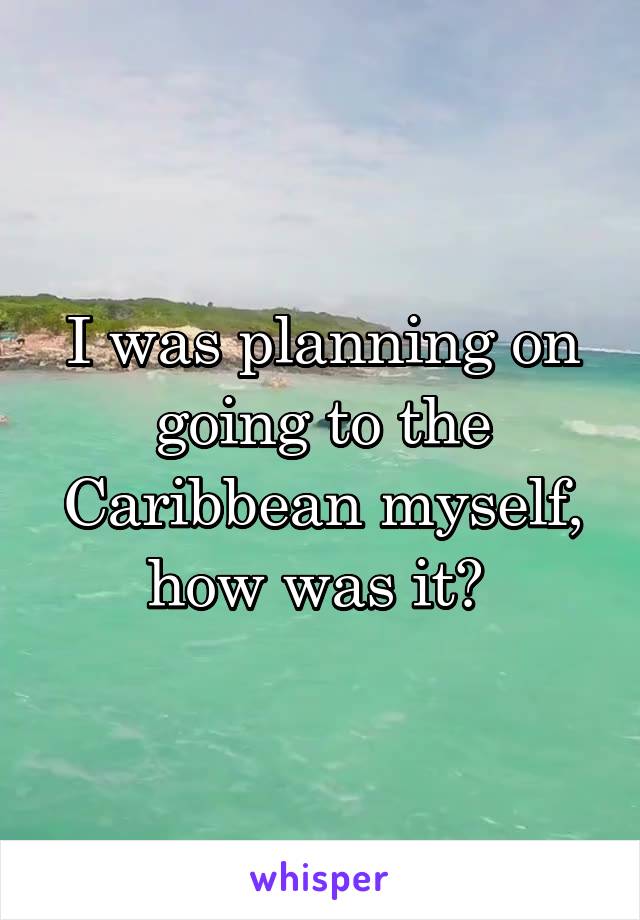 I was planning on going to the Caribbean myself, how was it? 