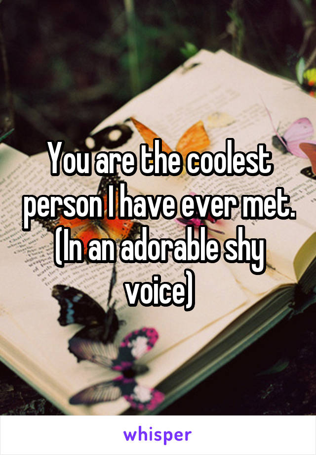 You are the coolest person I have ever met.
(In an adorable shy voice)
