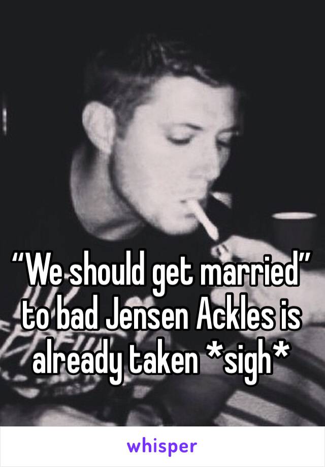 “We should get married” to bad Jensen Ackles is already taken *sigh*
