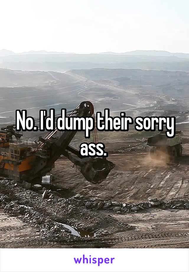 No. I'd dump their sorry ass. 