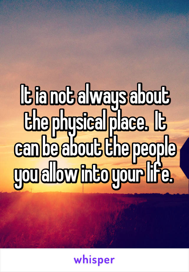 It ia not always about the physical place.  It can be about the people you allow into your life. 