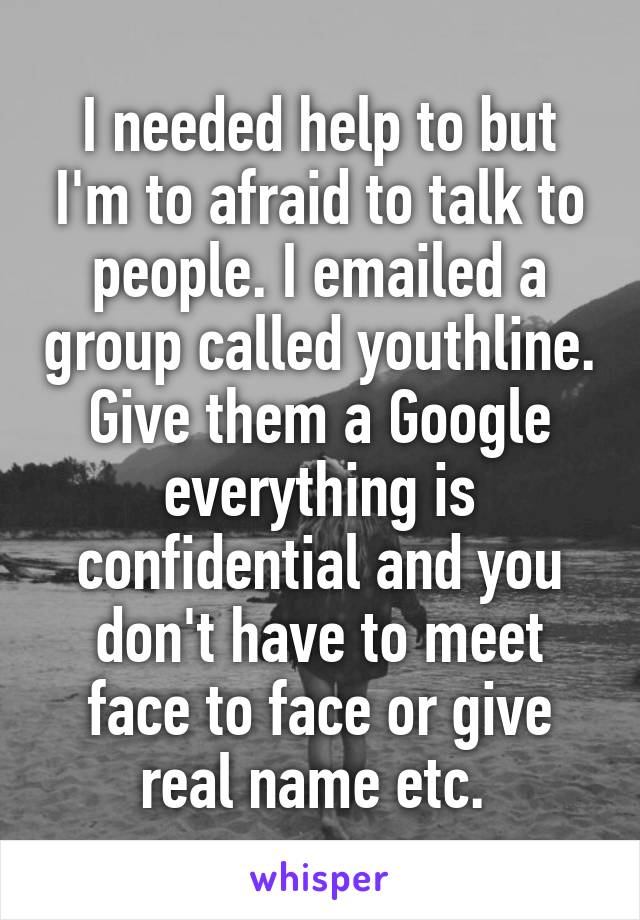 I needed help to but I'm to afraid to talk to people. I emailed a group called youthline. Give them a Google everything is confidential and you don't have to meet face to face or give real name etc. 