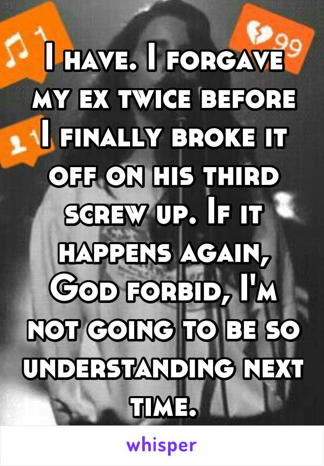 I have. I forgave my ex twice before I finally broke it off on his third screw up. If it happens again, God forbid, I'm not going to be so understanding next time.