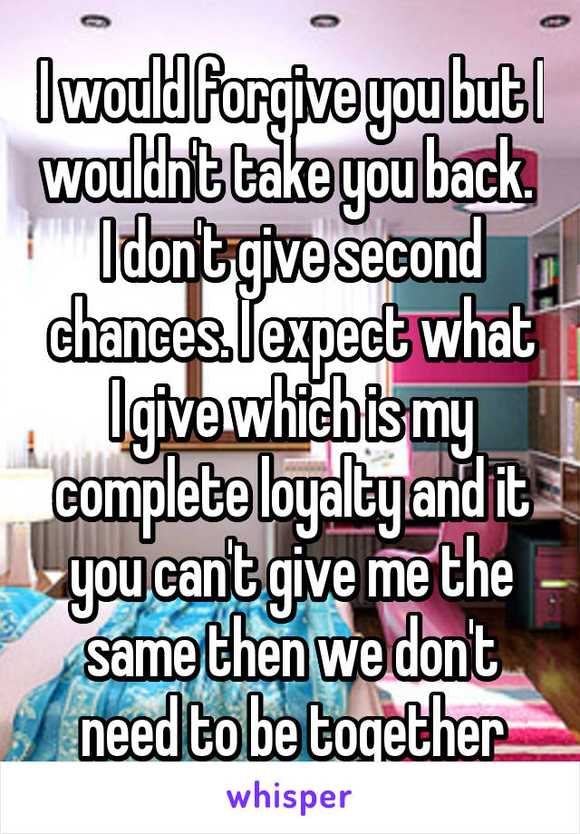 I would forgive you but I wouldn't take you back. 
I don't give second chances. I expect what I give which is my complete loyalty and it you can't give me the same then we don't need to be together