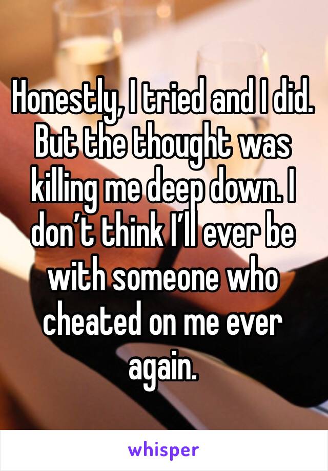 Honestly, I tried and I did. But the thought was killing me deep down. I don’t think I’ll ever be with someone who cheated on me ever again. 