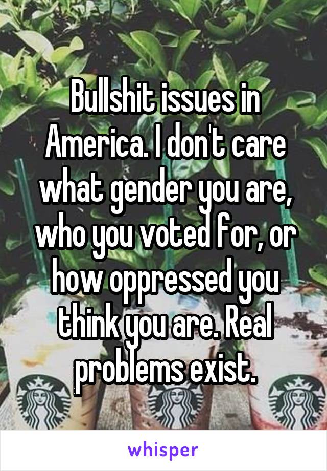 Bullshit issues in America. I don't care what gender you are, who you voted for, or how oppressed you think you are. Real problems exist.
