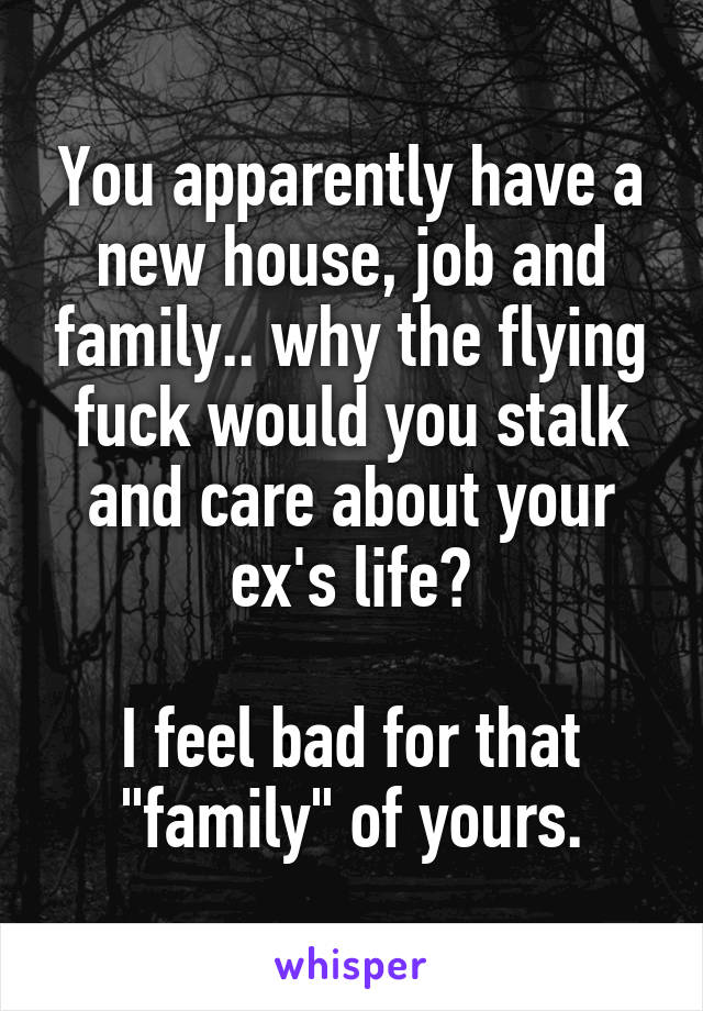 You apparently have a new house, job and family.. why the flying fuck would you stalk and care about your ex's life?

I feel bad for that "family" of yours.