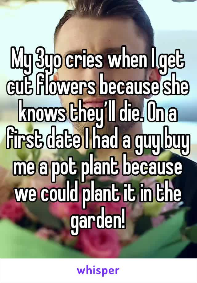 My 3yo cries when I get cut flowers because she knows they’ll die. On a first date I had a guy buy me a pot plant because we could plant it in the garden!