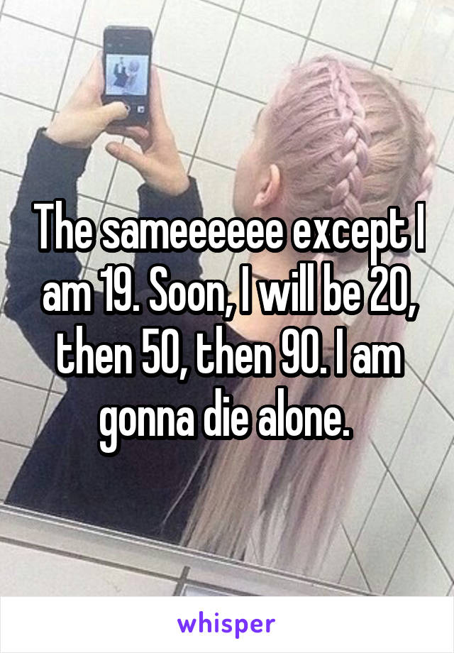 The sameeeeee except I am 19. Soon, I will be 20, then 50, then 90. I am gonna die alone. 