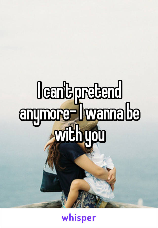 I can't pretend anymore- I wanna be with you