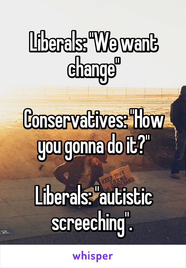 Liberals: "We want change"

Conservatives: "How you gonna do it?"

Liberals: "autistic screeching". 