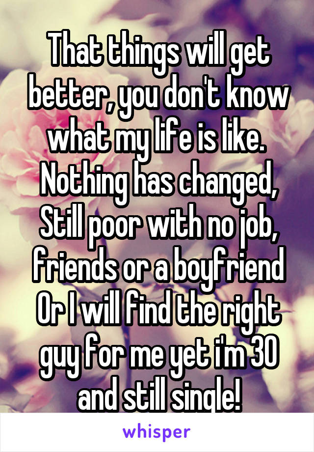 That things will get better, you don't know what my life is like. 
Nothing has changed, Still poor with no job, friends or a boyfriend
Or I will find the right guy for me yet i'm 30 and still single!