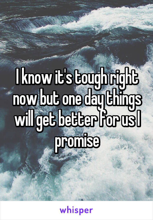 I know it's tough right now but one day things will get better for us I promise