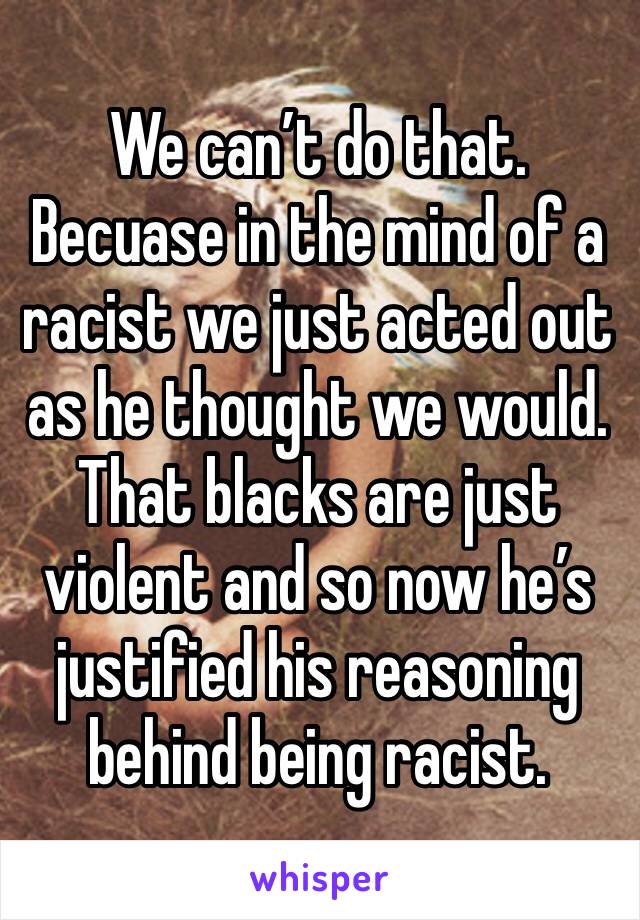 We can’t do that. Becuase in the mind of a racist we just acted out as he thought we would. That blacks are just violent and so now he’s justified his reasoning behind being racist.
