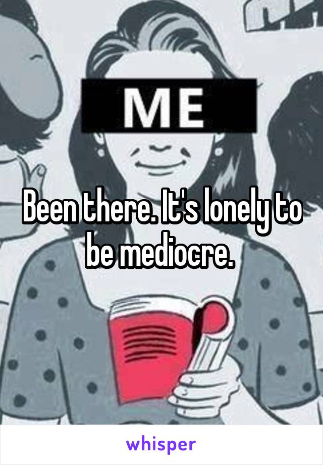 Been there. It's lonely to be mediocre. 