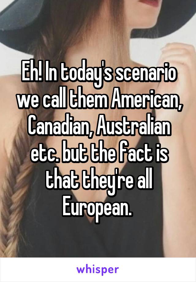 Eh! In today's scenario we call them American, Canadian, Australian etc. but the fact is that they're all European. 