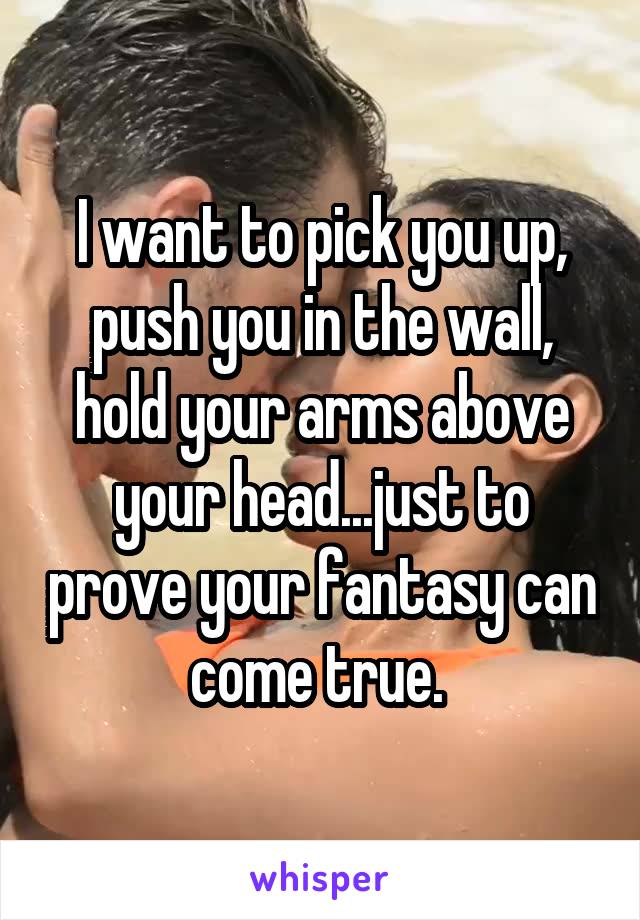 I want to pick you up, push you in the wall, hold your arms above your head...just to prove your fantasy can come true. 