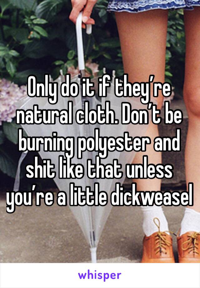 Only do it if they’re natural cloth. Don’t be burning polyester and shit like that unless you’re a little dickweasel