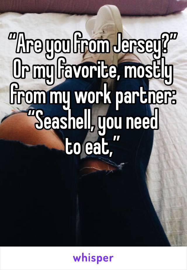 “Are you from Jersey?”
Or my favorite, mostly from my work partner: 
“Seashell, you need to eat,”