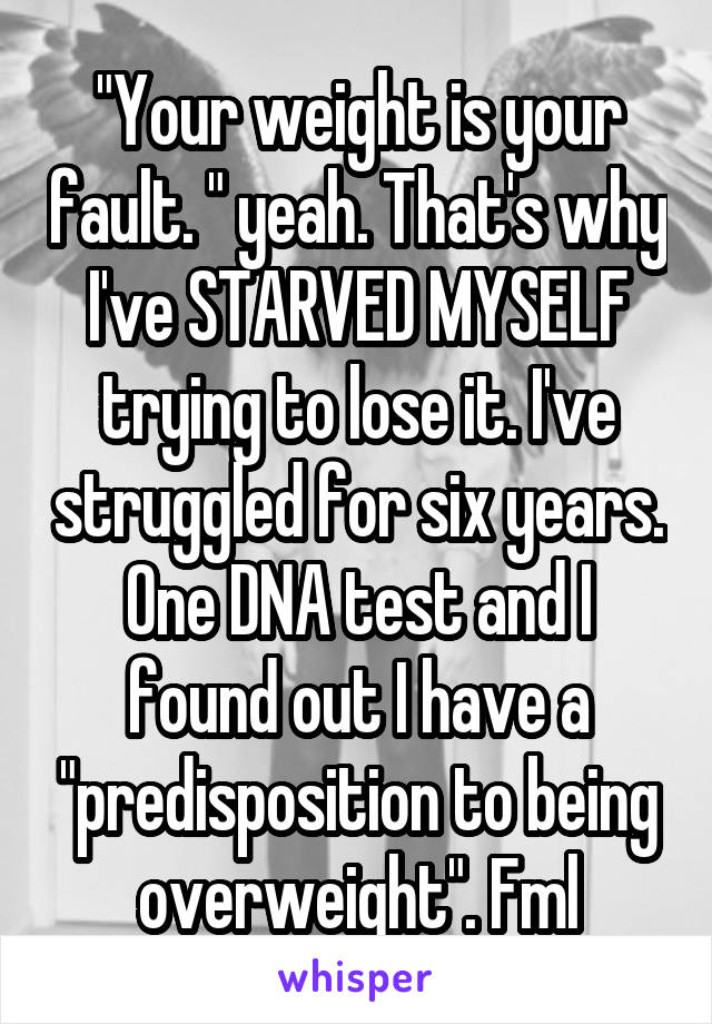 "Your weight is your fault. " yeah. That's why I've STARVED MYSELF trying to lose it. I've struggled for six years. One DNA test and I found out I have a "predisposition to being overweight". Fml