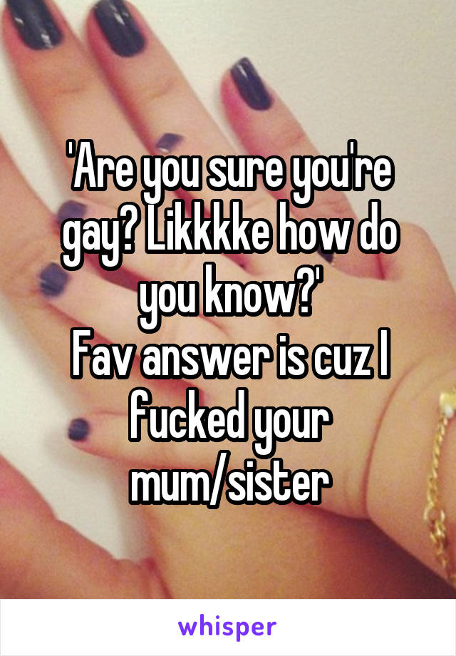 'Are you sure you're gay? Likkkke how do you know?'
Fav answer is cuz I fucked your mum/sister