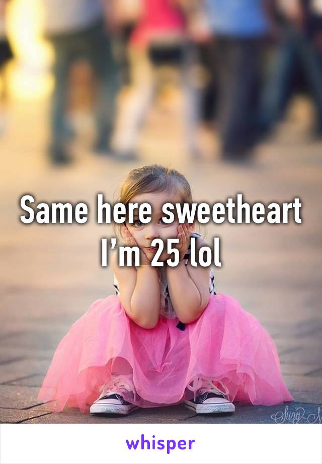 Same here sweetheart I’m 25 lol 
