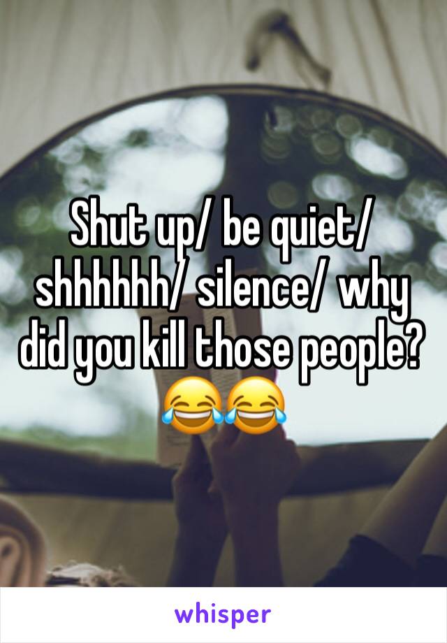 Shut up/ be quiet/ shhhhhh/ silence/ why did you kill those people?😂😂