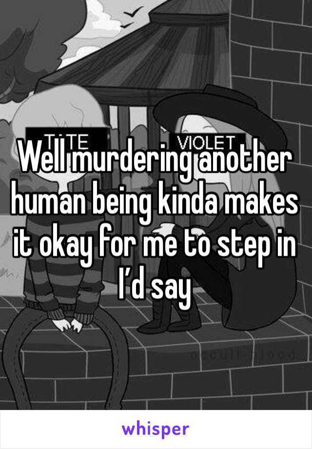 Well murdering another human being kinda makes it okay for me to step in I’d say