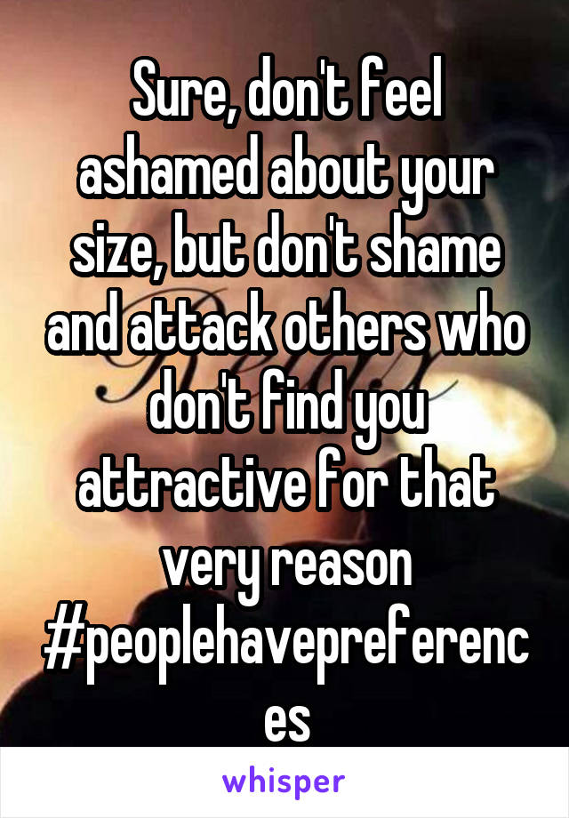 Sure, don't feel ashamed about your size, but don't shame and attack others who don't find you attractive for that very reason #peoplehavepreferences