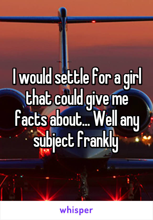 I would settle for a girl that could give me facts about... Well any subject frankly 