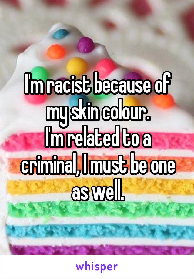 I'm racist because of my skin colour.
I'm related to a criminal, I must be one as well.