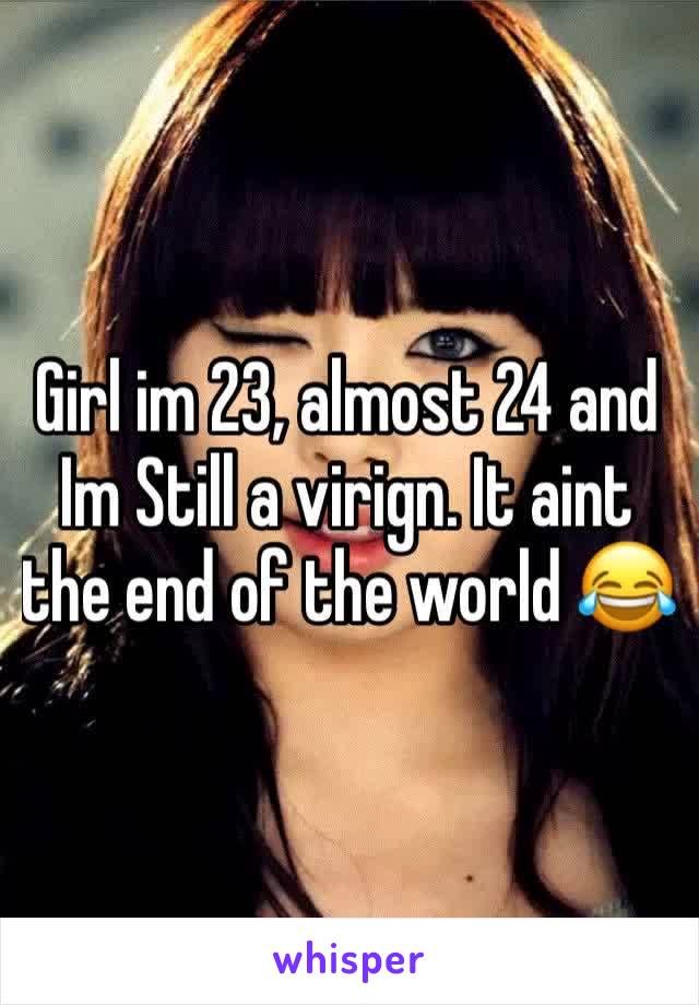 Girl im 23, almost 24 and Im Still a virign. It aint the end of the world 😂