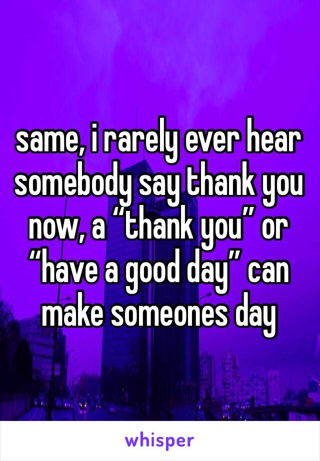 same, i rarely ever hear somebody say thank you now, a “thank you” or “have a good day” can make someones day