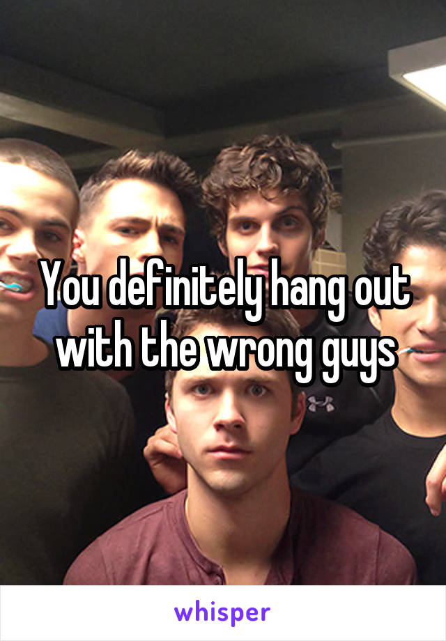 You definitely hang out with the wrong guys