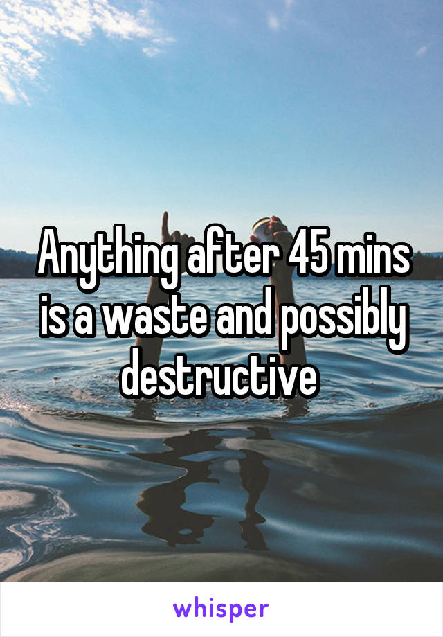 Anything after 45 mins is a waste and possibly destructive 