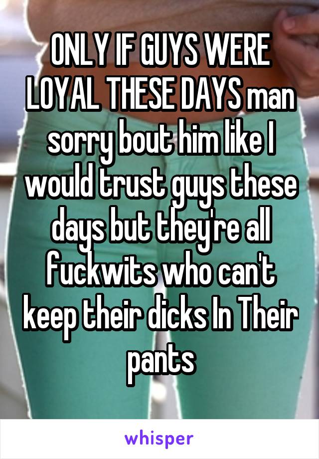 ONLY IF GUYS WERE LOYAL THESE DAYS man sorry bout him like I would trust guys these days but they're all fuckwits who can't keep their dicks In Their pants
