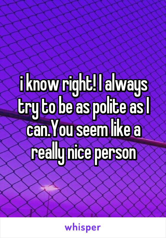 i know right! I always try to be as polite as I can.You seem like a really nice person