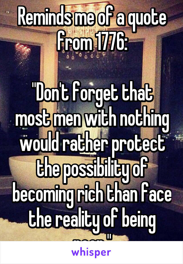 Reminds me of a quote from 1776:

"Don't forget that most men with nothing would rather protect the possibility of becoming rich than face the reality of being poor."