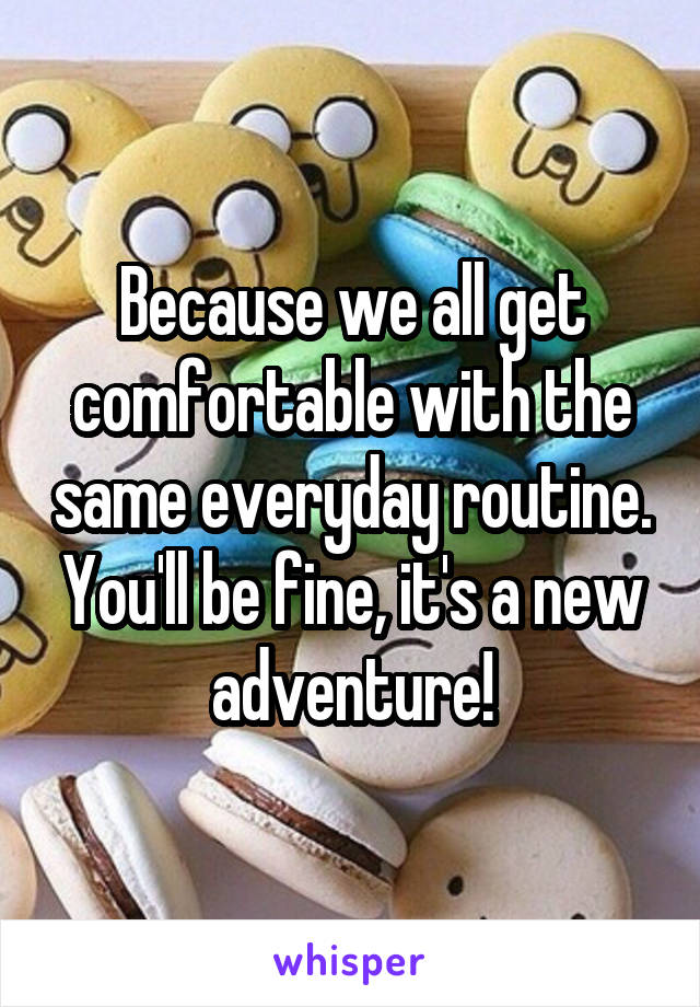Because we all get comfortable with the same everyday routine. You'll be fine, it's a new adventure!