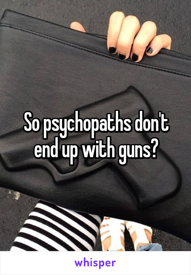 So psychopaths don't end up with guns?